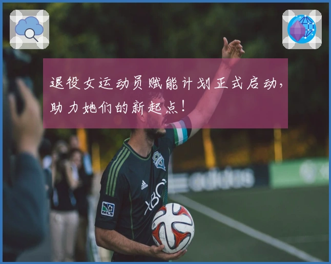 退役女运动员赋能计划正式启动,助力她们的新起点!