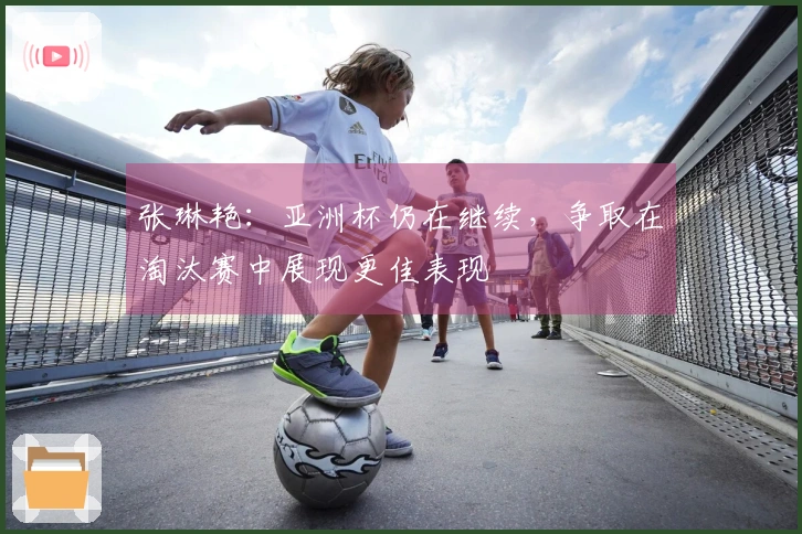 张琳艳：亚洲杯仍在继续，争取在淘汰赛中展现更佳表现