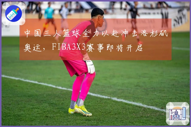 中国三人篮球全力以赴冲击洛杉矶奥运，FIBA3X3赛事即将开启