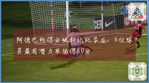 阿德巴约得分破科比纪录后，6位球员最有潜力单场得80分