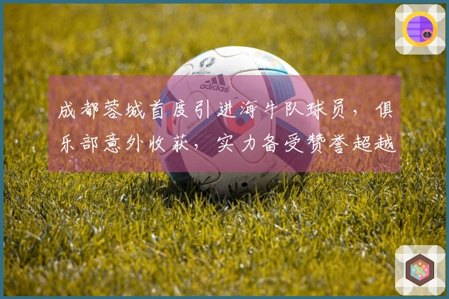 成都蓉城首度引进海牛队球员，俱乐部意外收获，实力备受赞誉超越比卡隆