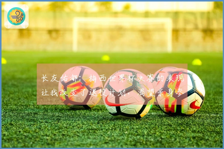 长友佑都：梅西世界杯决赛的表现让我改变了退役计划，渴望亲身参与决赛