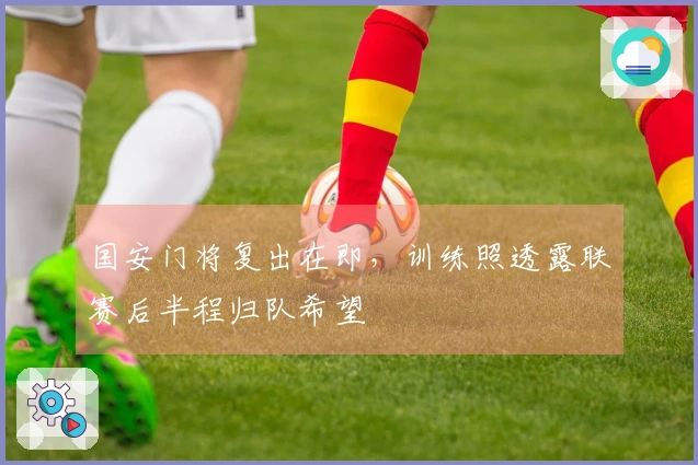 国安门将复出在即，训练照透露联赛后半程归队希望