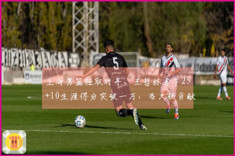 上海男篮轻取对手，王哲林拿下25+10生涯得分突破一万，洛夫顿贡献30+10