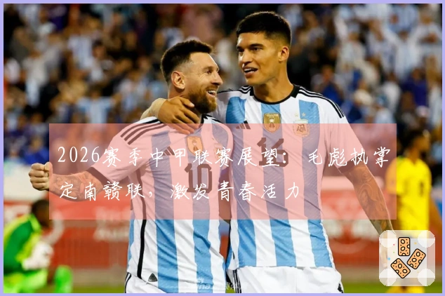 2026赛季中甲联赛展望：毛彪执掌定南赣联，激发青春活力