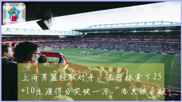 上海男篮轻取对手，王哲林拿下25+10生涯得分突破一万，洛夫顿贡献30+10