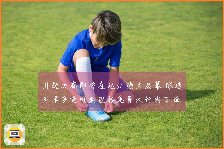 川超决赛即将在达州热力启幕 球迷可享多重福利包括免费大竹肉丁面