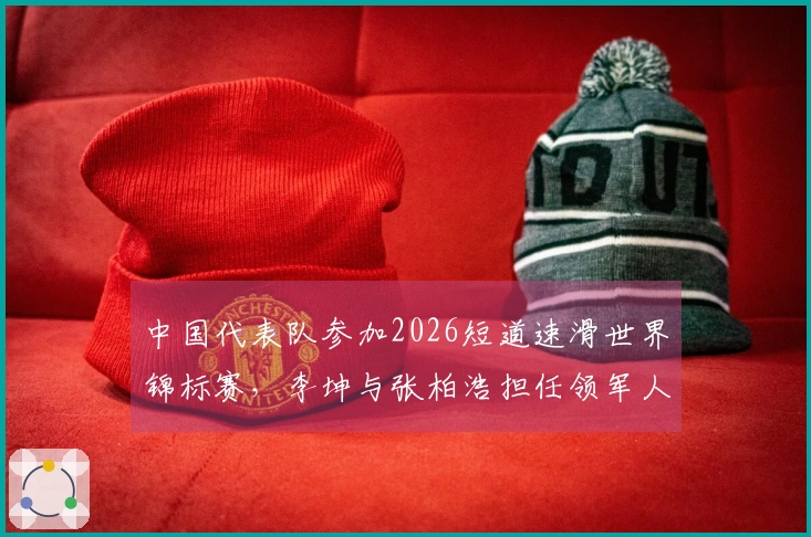 中国代表队参加2026短道速滑世界锦标赛，李坤与张柏浩担任领军人物