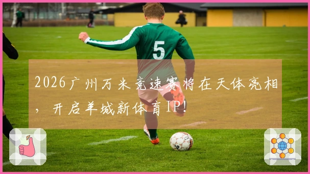 2026广州万米竞速赛将在天体亮相，开启羊城新体育IP！