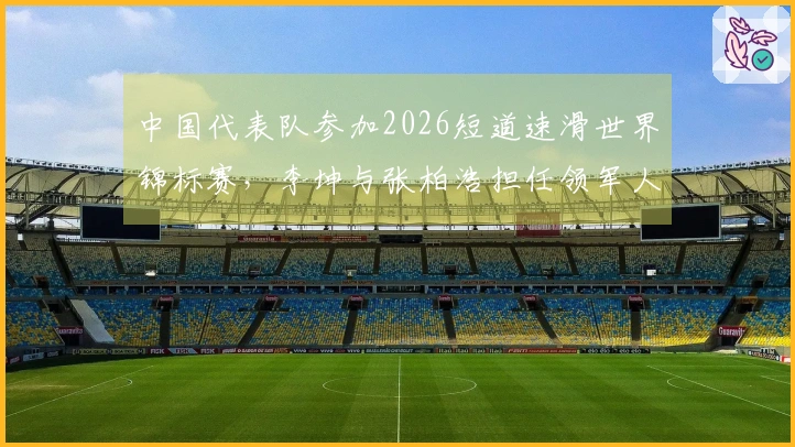 中国代表队参加2026短道速滑世界锦标赛，李坤与张柏浩担任领军人物