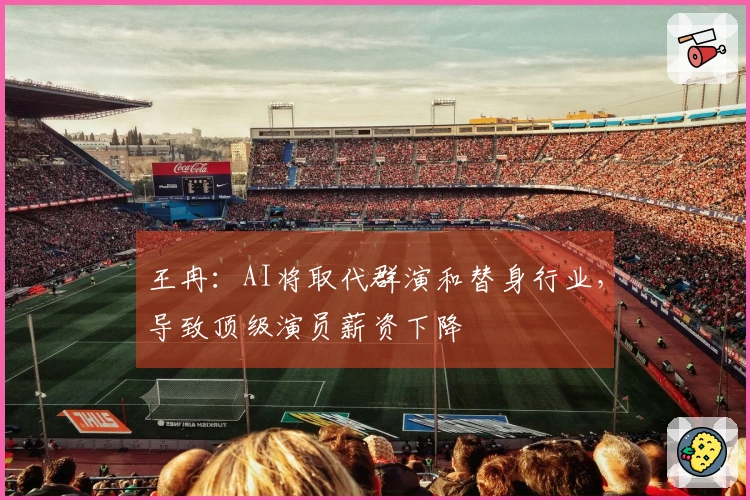 王冉：AI将取代群演和替身行业，导致顶级演员薪资下降