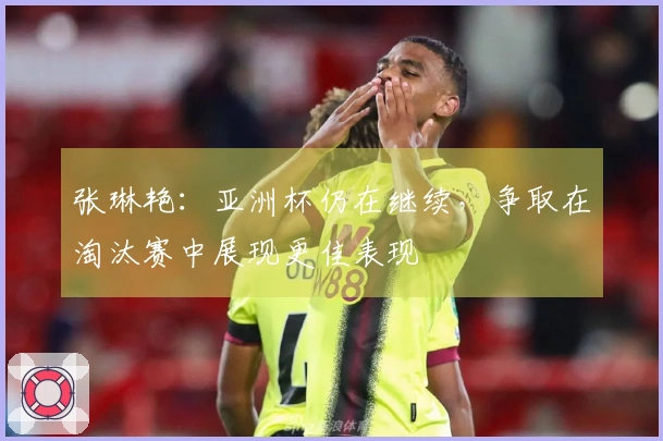 张琳艳：亚洲杯仍在继续，争取在淘汰赛中展现更佳表现